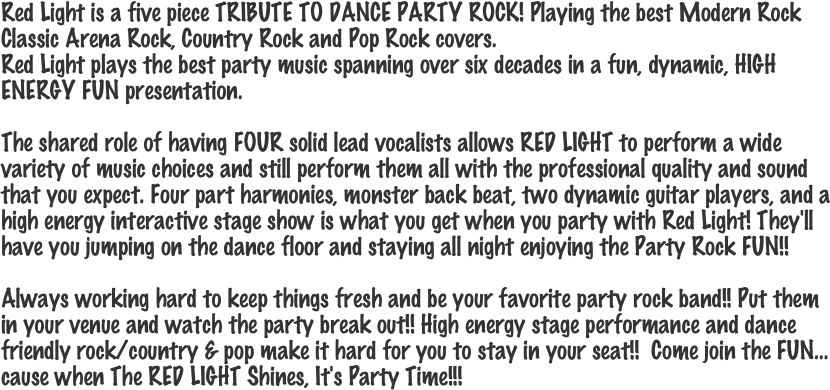 Red Light is a five piece TRIBUTE TO DANCE PARTY ROCK! Playing the best Modern Rock Classic Arena Rock, Country Rock and Pop Rock covers.  Red Light plays the best party music spanning over six decades in a fun, dynamic, HIGH ENERGY FUN presentation. 

The shared role of having FOUR solid lead vocalists allows RED LIGHT to perform a wide variety of music choices and still perform them all with the professional quality and sound that you expect. Four part harmonies, monster back beat, two dynamic guitar players, and a high energy interactive stage show is what you get when you party with Red Light! They'll have you jumping on the dance floor and staying all night enjoying the Party Rock FUN!! 

Always working hard to keep things fresh and be your favorite party rock band!! Put them in your venue and watch the party break out!! High energy stage performance and dance friendly rock/country & pop make it hard for you to stay in your seat!!  Come join the FUN…cause when The RED LIGHT Shines, It's Party Time!!!